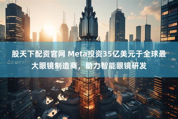 股天下配资官网 Meta投资35亿美元于全球最大眼镜制造商，助力智能眼镜研发