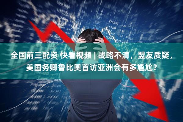 全国前三配资 快看视频 | 战略不清，盟友质疑，美国务卿鲁比奥首访亚洲会有多尴尬？