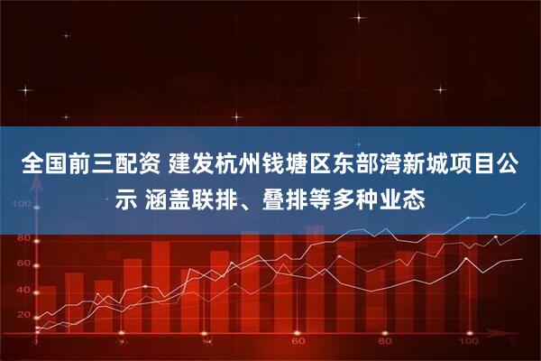 全国前三配资 建发杭州钱塘区东部湾新城项目公示 涵盖联排、叠排等多种业态