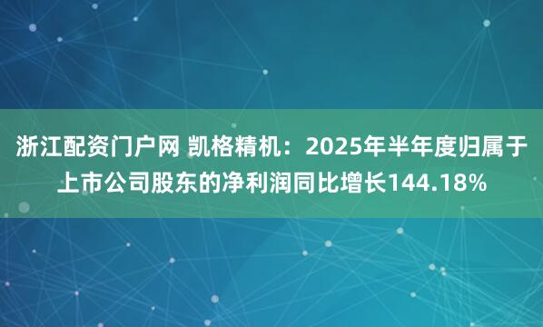 浙江配资门户网 凯格精机：2025年半年度归属于上市公司股东的净利润同比增长144.18%