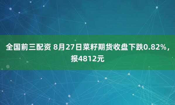 全国前三配资 8月27日菜籽期货收盘下跌0.82%，报4812元