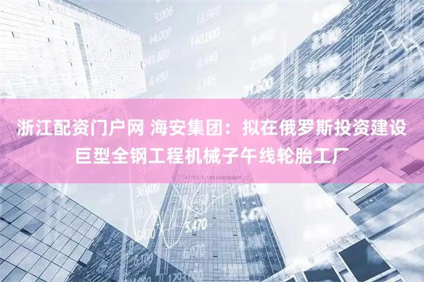 浙江配资门户网 海安集团：拟在俄罗斯投资建设巨型全钢工程机械子午线轮胎工厂