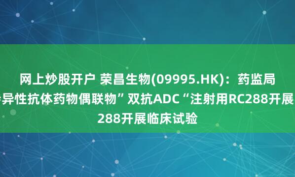 网上炒股开户 荣昌生物(09995.HK)：药监局批准双特异性抗体药物偶联物”双抗ADC“注射用RC288开展临床试验