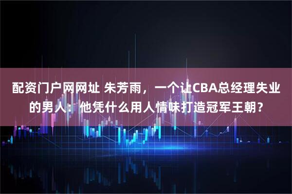 配资门户网网址 朱芳雨，一个让CBA总经理失业的男人：他凭什么用人情味打造冠军王朝？