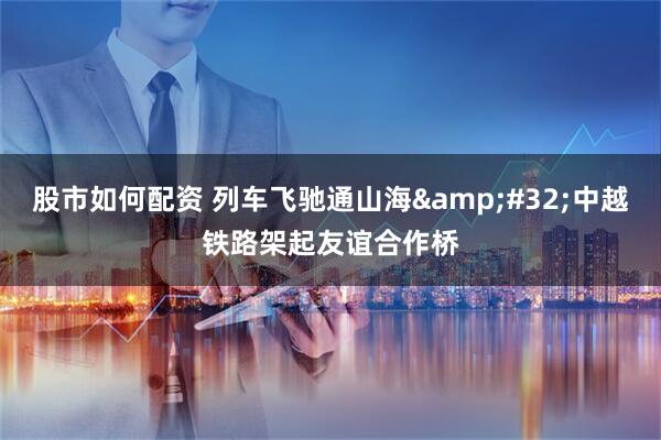 股市如何配资 列车飞驰通山海 中越铁路架起友谊合作桥