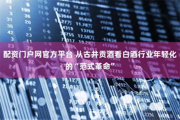 配资门户网官方平台 从古井贡酒看白酒行业年轻化的“范式革命”