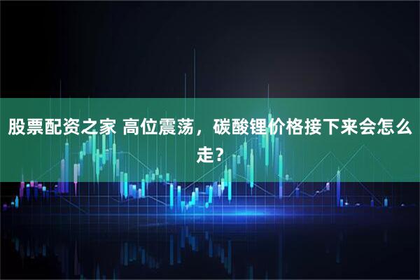 股票配资之家 高位震荡,碳酸锂价格接下来会怎么走?