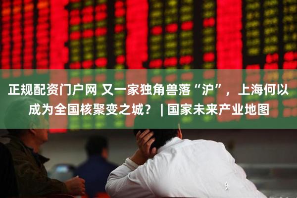 正规配资门户网 又一家独角兽落“沪”，上海何以成为全国核聚变之城？ | 国家未来产业地图