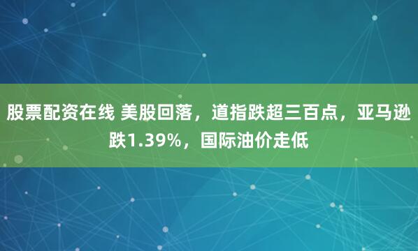 股票配资在线 美股回落，道指跌超三百点，亚马逊跌1.39%，国际油价走低