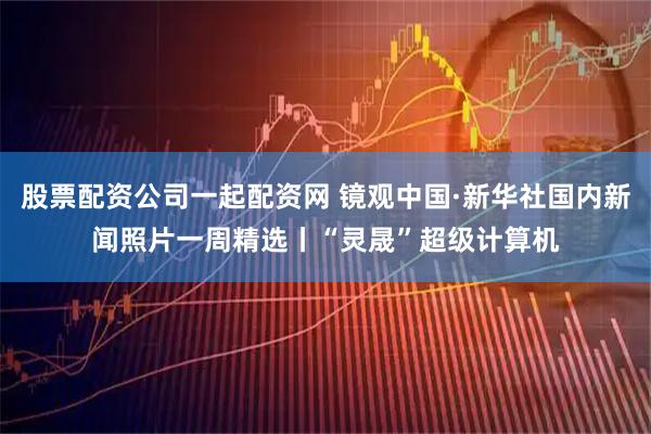 股票配资公司一起配资网 镜观中国·新华社国内新闻照片一周精选丨“灵晟”超级计算机